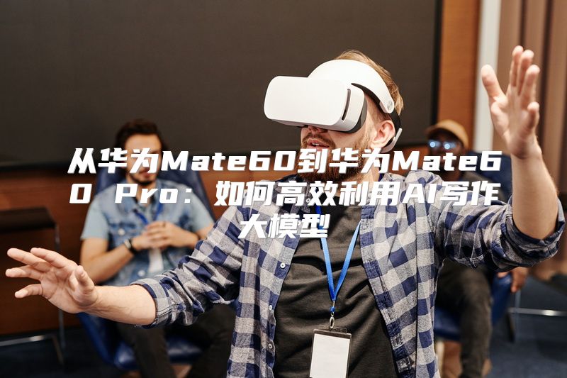 从华为Mate60到华为Mate60 Pro：如何高效利用AI写作大模型