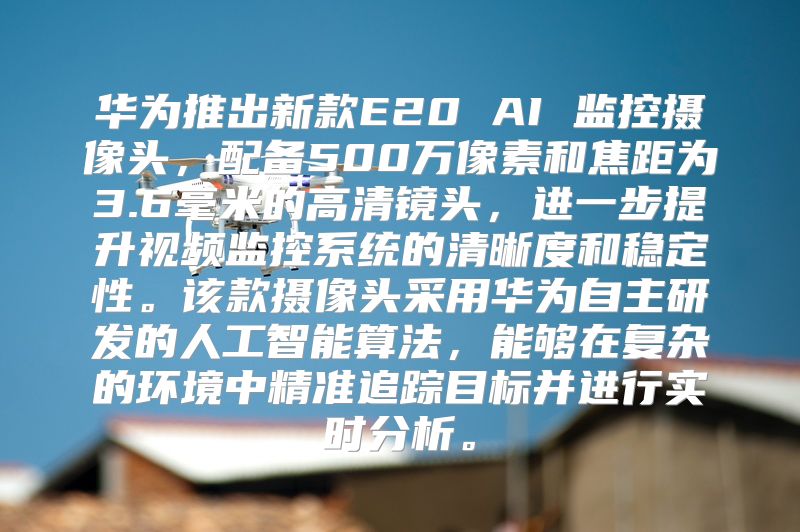 华为推出新款E20 AI 监控摄像头，配备500万像素和焦距为3.6毫米的高清镜头，进一步提升视频监控系统的清晰度和稳定性。该款摄像头采用华为自主研发的人工智能算法，能够在复杂的环境中精准追踪目标并进行实时分析。