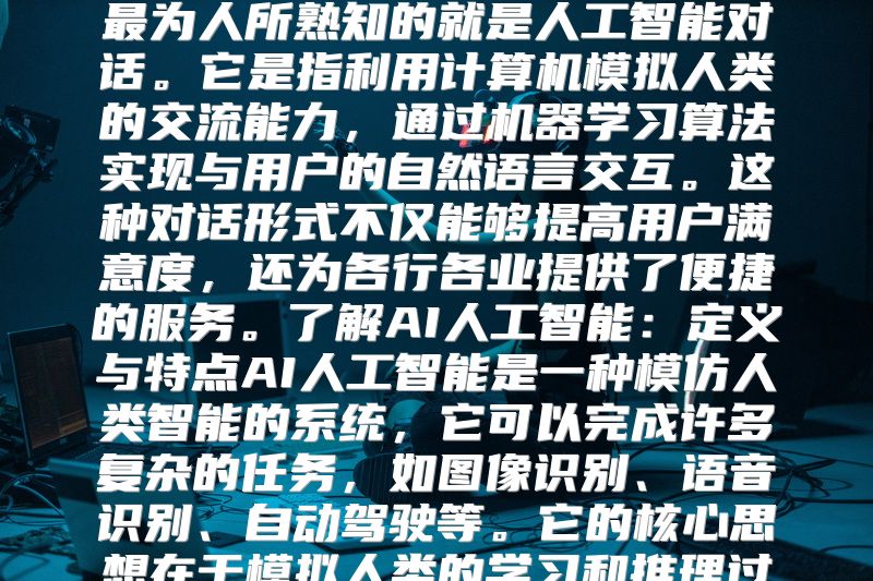 探索人工智能对话：从基础概念到实际应用随着科技的发展，人工智能技术正在不断进步，其中最为人所熟知的就是人工智能对话。它是指利用计算机模拟人类的交流能力，通过机器学习算法实现与用户的自然语言交互。这种对话形式不仅能够提高用户满意度，还为各行各业提供了便捷的服务。了解AI人工智能：定义与特点AI人工智能是一种模仿人类智能的系统，它可以完成许多复杂的任务，如图像识别、语音识别、自动驾驶等。它的核心思想在于模拟人类的学习和推理过程，以达到更高的智能化水平。寻找AI智能对话解决方案在实际的应用场景中，AI智能对话主