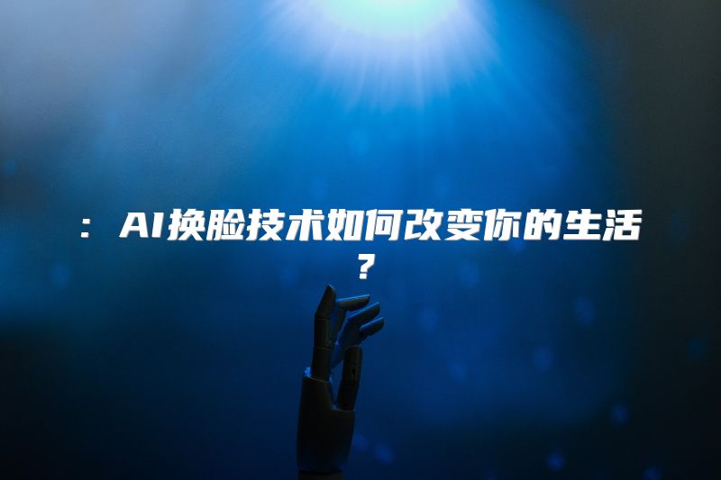 : AI换脸技术如何改变你的生活？