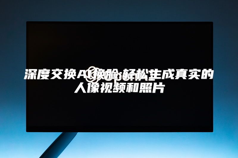 深度交换AI换脸:轻松生成真实的人像视频和照片