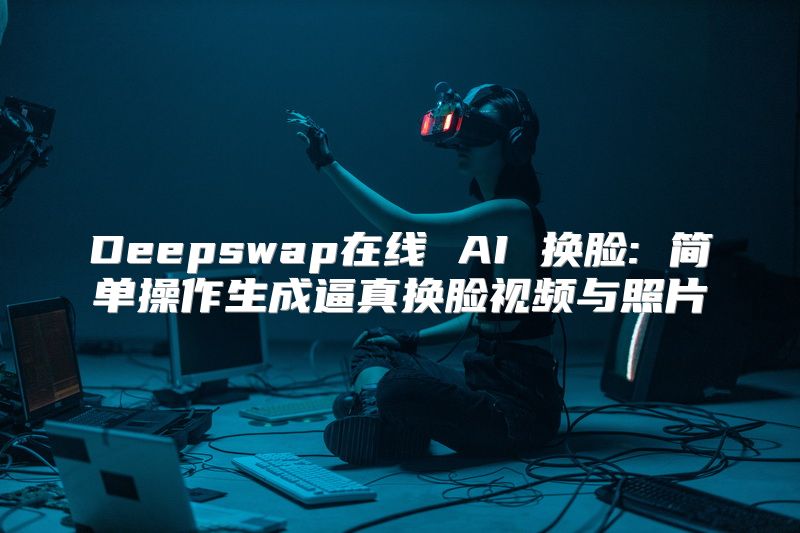 Deepswap在线 AI 换脸: 简单操作生成逼真换脸视频与照片