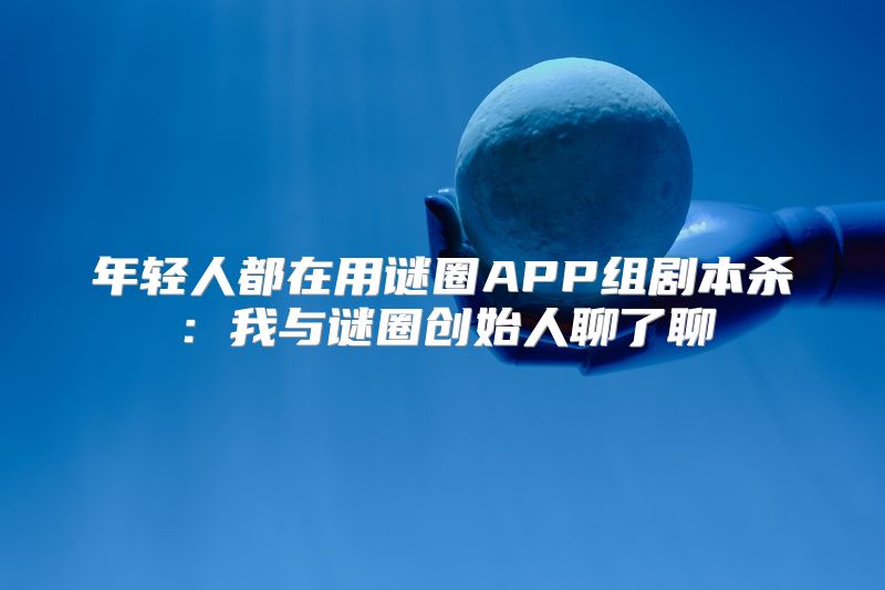 年轻人都在用谜圈APP组剧本杀：我与谜圈创始人聊了聊