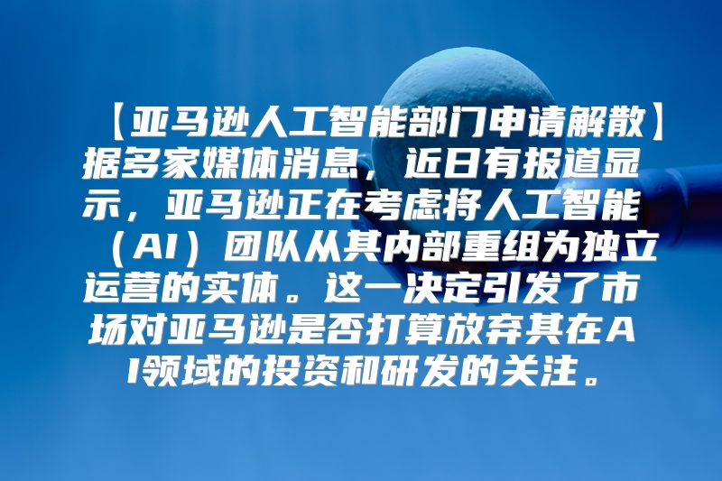 【亚马逊人工智能部门申请解散】据多家媒体消息，近日有报道显示，亚马逊正在考虑将人工智能（AI）团队从其内部重组为独立运营的实体。这一决定引发了市场对亚马逊是否打算放弃其在AI领域的投资和研发的关注。