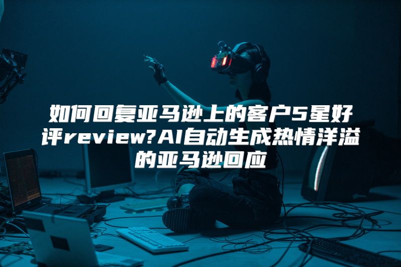 如何回复亚马逊上的客户5星好评review?AI自动生成热情洋溢的亚马逊回应