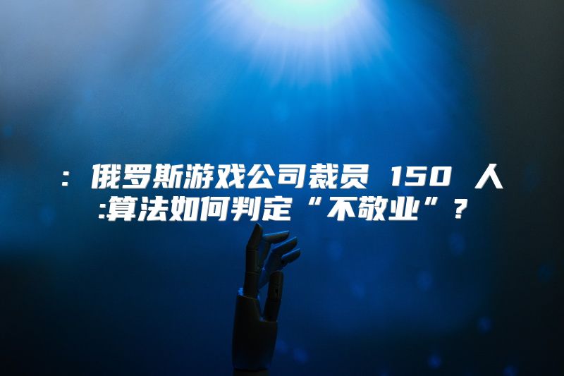 : 俄罗斯游戏公司裁员 150 人:算法如何判定“不敬业”?