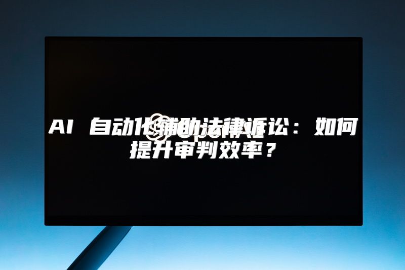 AI 自动化辅助法律诉讼：如何提升审判效率？