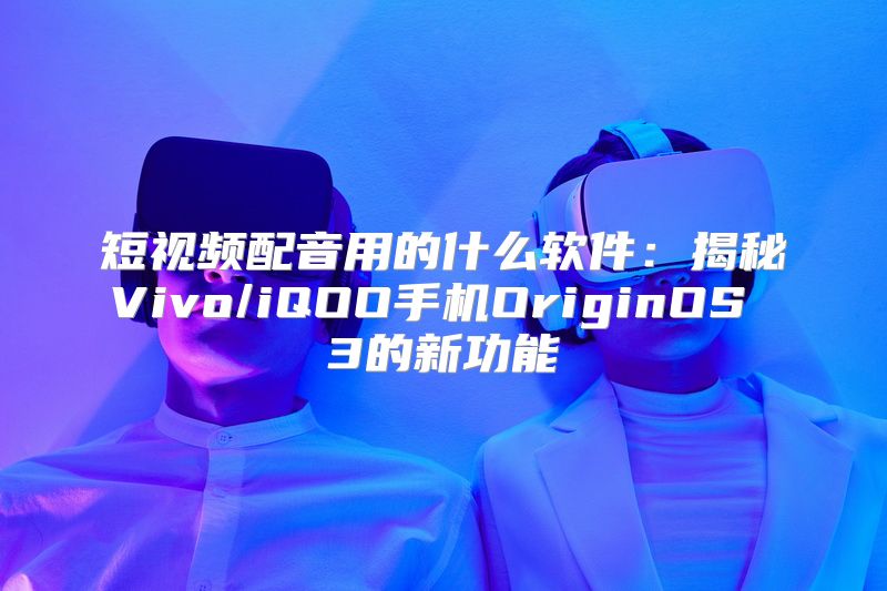 短视频配音用的什么软件：揭秘Vivo/iQOO手机OriginOS 3的新功能