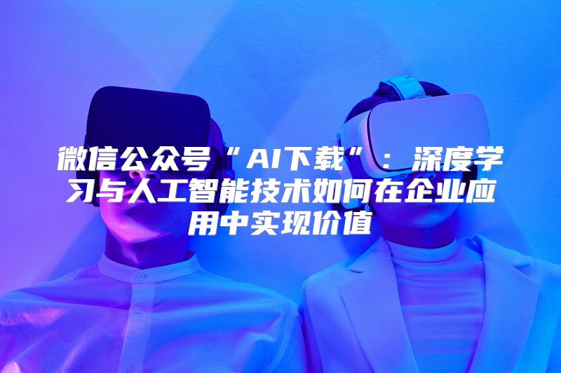 微信公众号“AI下载”：深度学习与人工智能技术如何在企业应用中实现价值