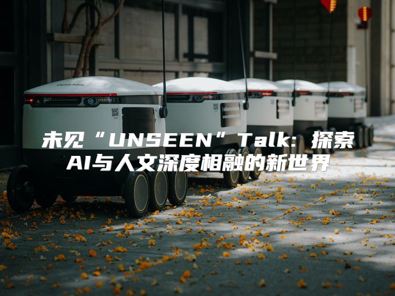 未见“UNSEEN”Talk: 探索AI与人文深度相融的新世界