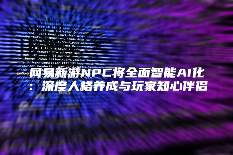 网易新游NPC将全面智能AI化：深度人格养成与玩家知心伴侣