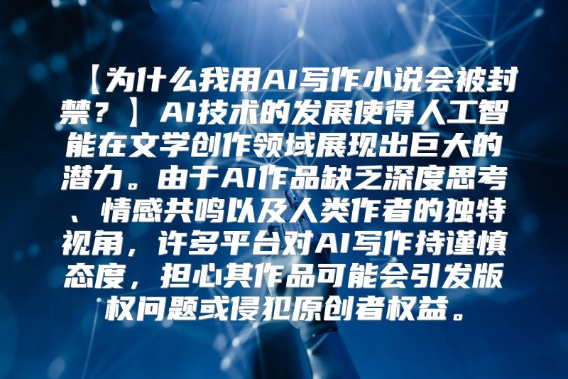 【为什么我用AI写作小说会被封禁？】AI技术的发展使得人工智能在文学创作领域展现出巨大的潜力。由于AI作品缺乏深度思考、情感共鸣以及人类作者的独特视角，许多平台对AI写作持谨慎态度，担心其作品可能会引发版权问题或侵犯原创者权益。