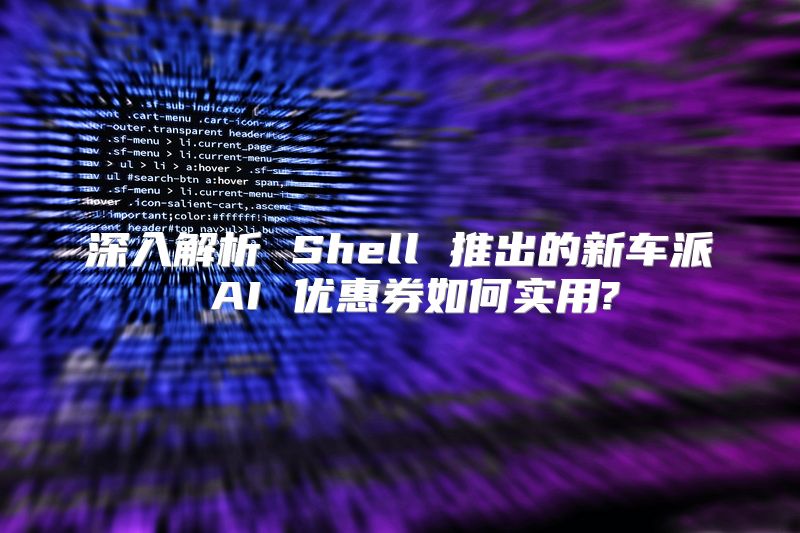 深入解析 Shell 推出的新车派 AI 优惠券如何实用?