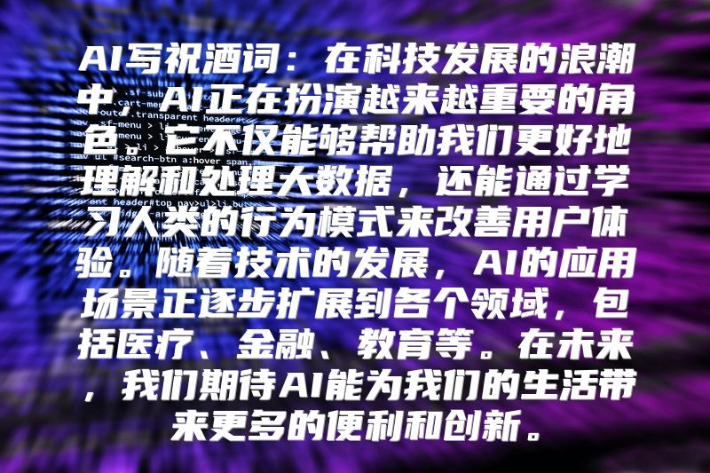 AI写祝酒词：在科技发展的浪潮中，AI正在扮演越来越重要的角色。它不仅能够帮助我们更好地理解和处理大数据，还能通过学习人类的行为模式来改善用户体验。随着技术的发展，AI的应用场景正逐步扩展到各个领域，包括医疗、金融、教育等。在未来，我们期待AI能为我们的生活带来更多的便利和创新。