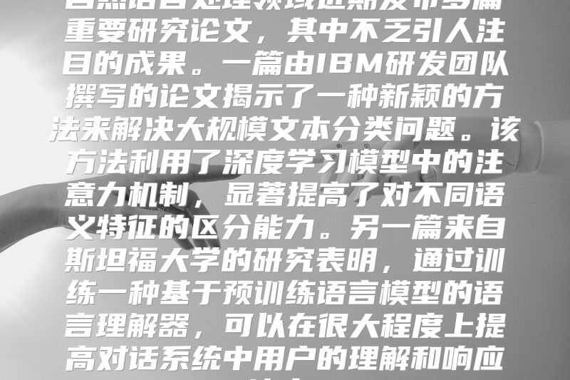 自然语言处理领域近期发布多篇重要研究论文，其中不乏引人注目的成果。一篇由IBM研发团队撰写的论文揭示了一种新颖的方法来解决大规模文本分类问题。该方法利用了深度学习模型中的注意力机制，显著提高了对不同语义特征的区分能力。另一篇来自斯坦福大学的研究表明，通过训练一种基于预训练语言模型的语言理解器，可以在很大程度上提高对话系统中用户的理解和响应速度。