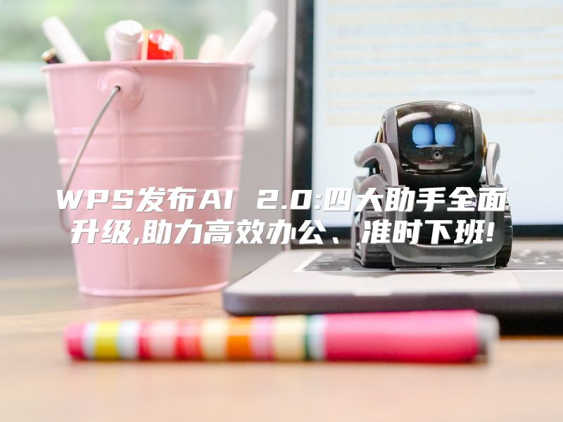 WPS发布AI 2.0:四大助手全面升级,助力高效办公、准时下班!