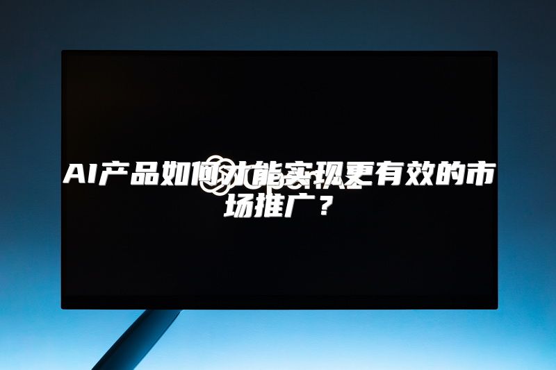 AI产品如何才能实现更有效的市场推广？