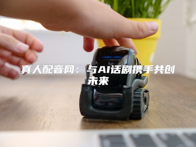 真人配音网：与AI话剧携手共创未来