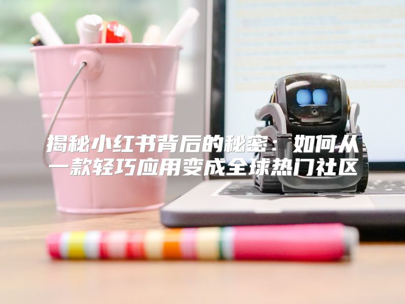 揭秘小红书背后的秘密：如何从一款轻巧应用变成全球热门社区