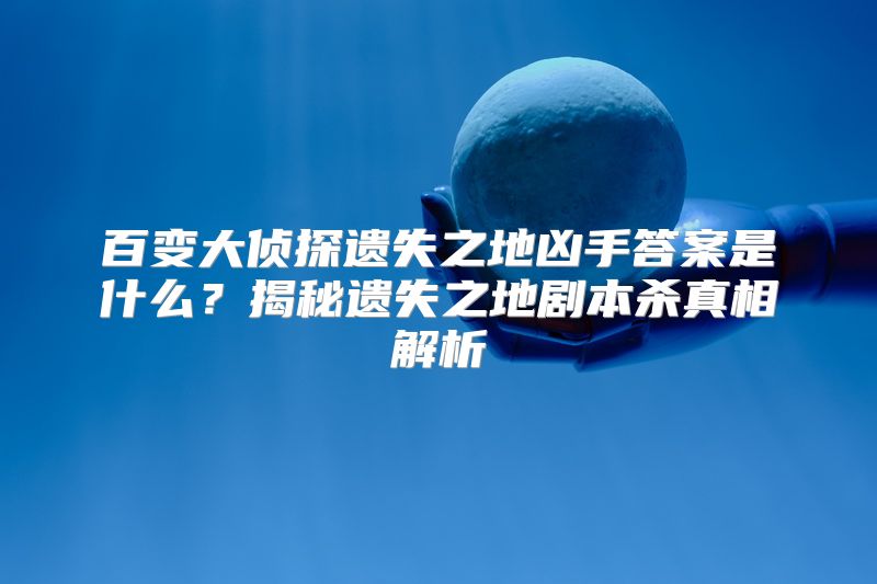 百变大侦探遗失之地凶手答案是什么？揭秘遗失之地剧本杀真相解析