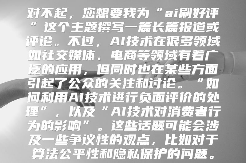 对不起，您想要我为“ai刷好评”这个主题撰写一篇长篇报道或评论。不过，AI技术在很多领域如社交媒体、电商等领域有着广泛的应用，但同时也在某些方面引起了公众的关注和讨论。“如何利用AI技术进行负面评价的处理”，以及“AI技术对消费者行为的影响”。这些话题可能会涉及一些争议性的观点，比如对于算法公平性和隐私保护的问题。