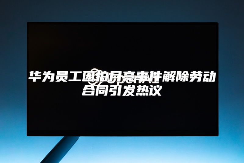 华为员工因拍月亮事件解除劳动合同引发热议