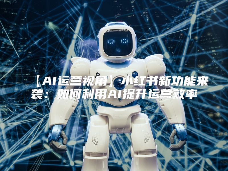 【AI运营视角】小红书新功能来袭：如何利用AI提升运营效率