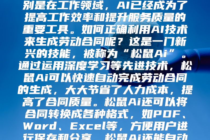 松鼠Ai让AI生成劳动合同成为现实随着科技的发展，人工智能技术正逐渐渗透到我们的生活中，特别是在工作领域，AI已经成为了提高工作效率和提升服务质量的重要工具。如何正确利用AI技术来生成劳动合同呢？这是一门新兴的技能，被称为“松鼠Ai”。通过运用深度学习等先进技术，松鼠Ai可以快速自动完成劳动合同的生成，大大节省了人力成本，提高了合同质量。松鼠Ai还可以将合同转换成各种格式，如PDF、Word、Excel等，方便用户进行保存和分享。松鼠Ai还能自动生成法律文本，保证合同的合法性。电子合同怎样才能有效签署呢？