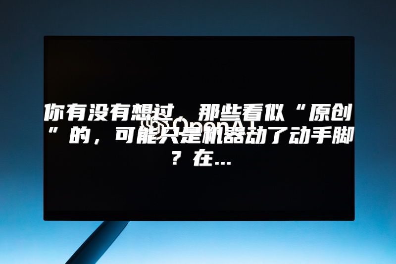 你有没有想过，那些看似“原创”的，可能只是机器动了动手脚？在...