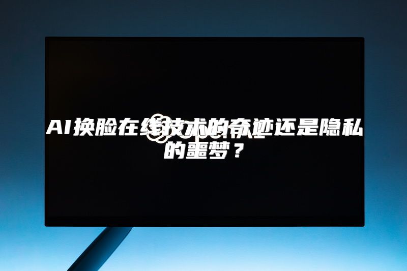 AI换脸在线技术的奇迹还是隐私的噩梦？