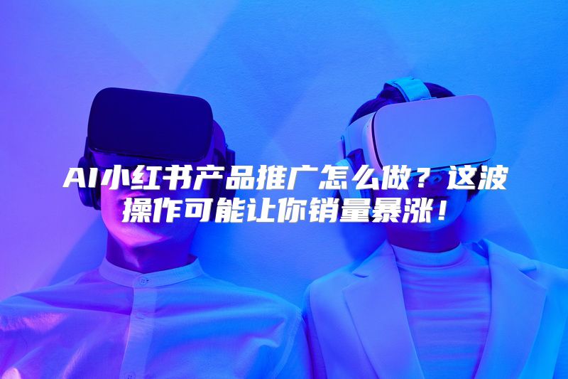 AI小红书产品推广怎么做？这波操作可能让你销量暴涨！