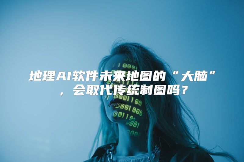 地理AI软件未来地图的“大脑”，会取代传统制图吗？
