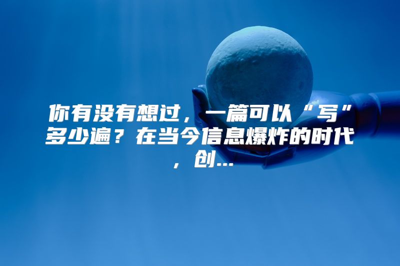你有没有想过，一篇可以“写”多少遍？在当今信息爆炸的时代，创...