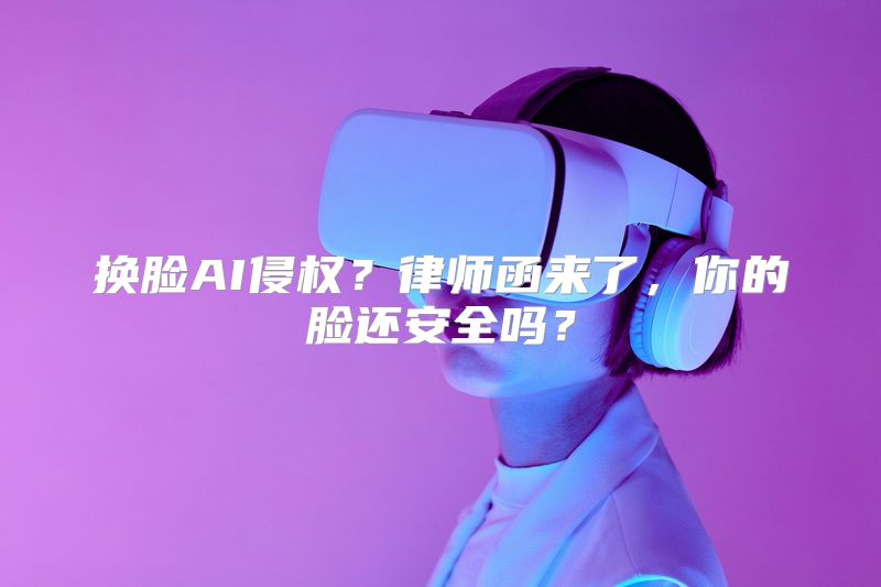 换脸AI侵权？律师函来了，你的脸还安全吗？