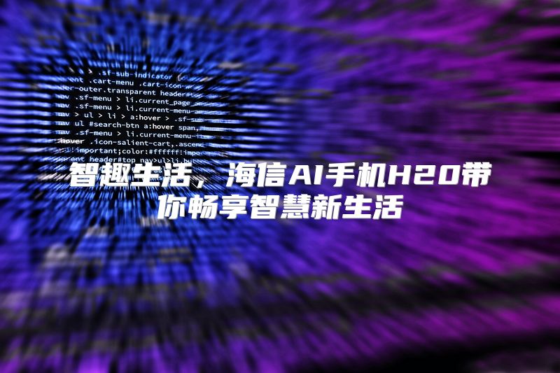 智趣生活，海信AI手机H20带你畅享智慧新生活