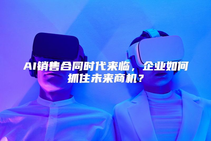 AI销售合同时代来临，企业如何抓住未来商机？
