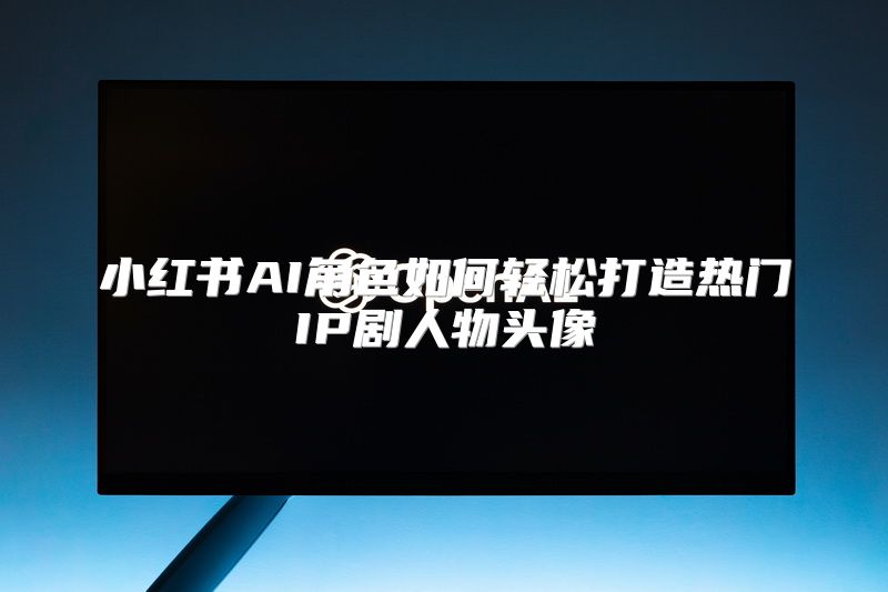 小红书AI角色如何轻松打造热门IP剧人物头像