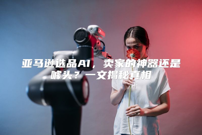 亚马逊选品AI，卖家的神器还是噱头？一文揭秘真相