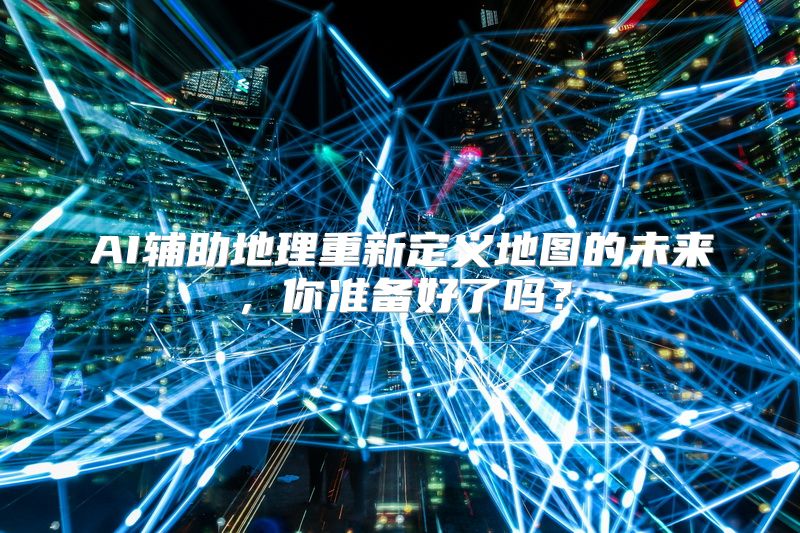 AI辅助地理重新定义地图的未来，你准备好了吗？