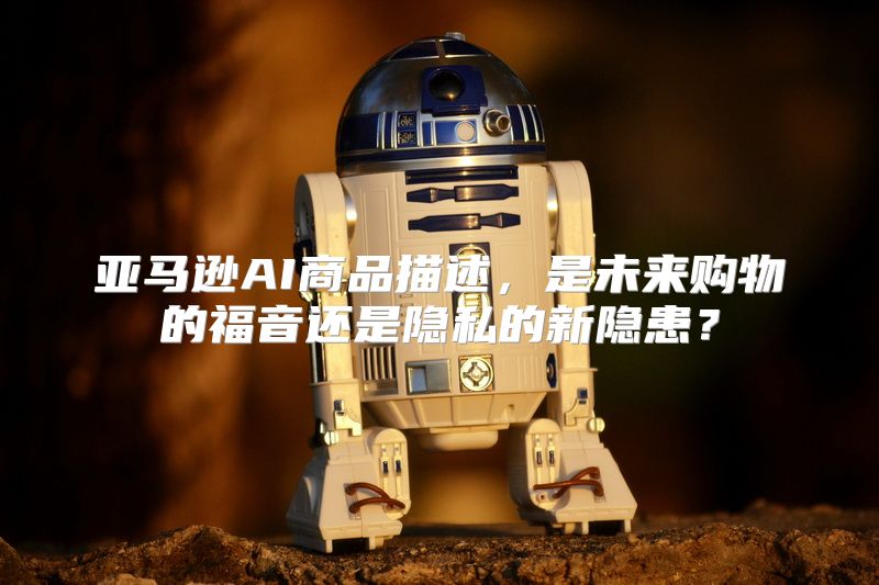 亚马逊AI商品描述，是未来购物的福音还是隐私的新隐患？