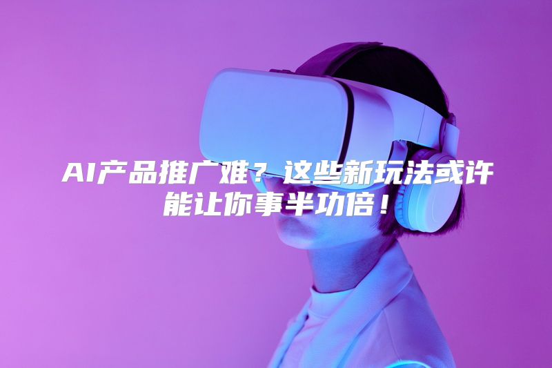 AI产品推广难？这些新玩法或许能让你事半功倍！