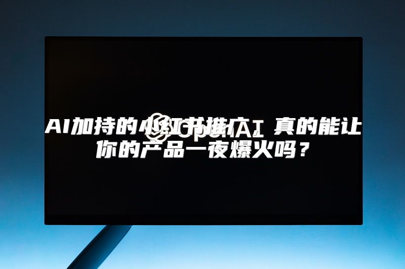AI加持的小红书推广，真的能让你的产品一夜爆火吗？