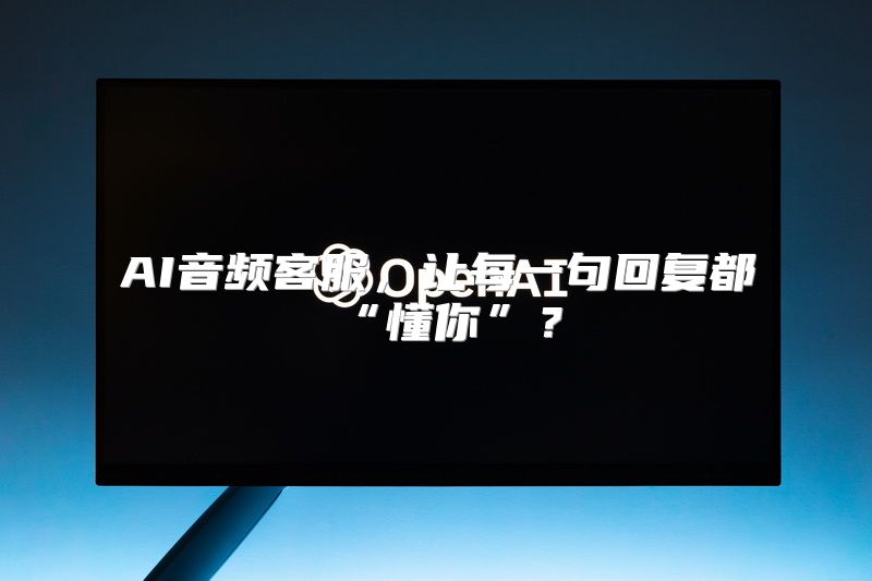 AI音频客服，让每一句回复都“懂你”？