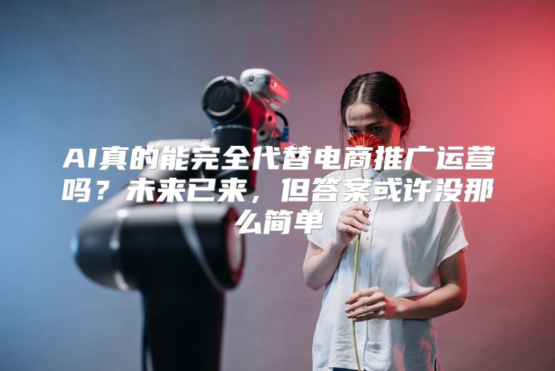 AI真的能完全代替电商推广运营吗？未来已来，但答案或许没那么简单