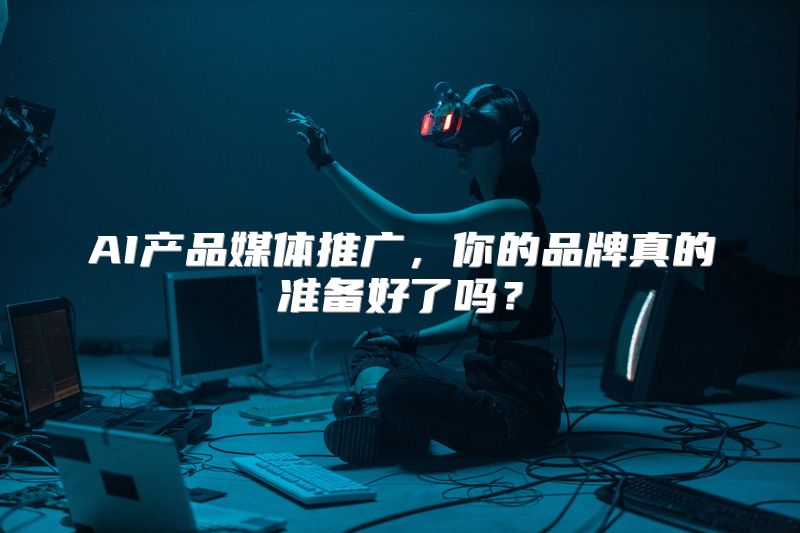 AI产品媒体推广，你的品牌真的准备好了吗？