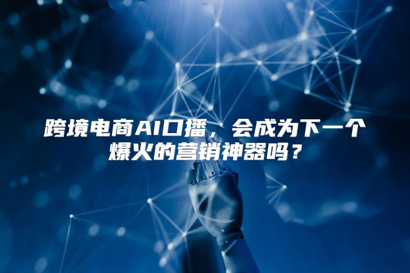 跨境电商AI口播，会成为下一个爆火的营销神器吗？
