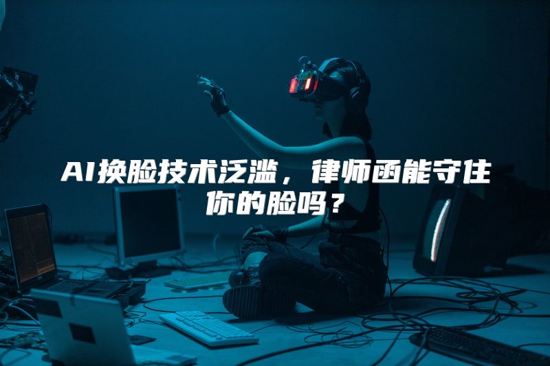 AI换脸技术泛滥，律师函能守住你的脸吗？