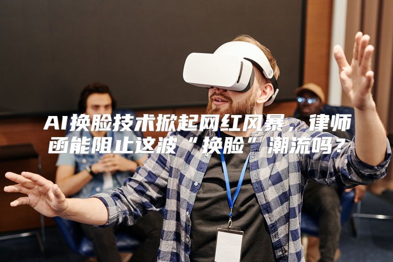 AI换脸技术掀起网红风暴，律师函能阻止这波“换脸”潮流吗？