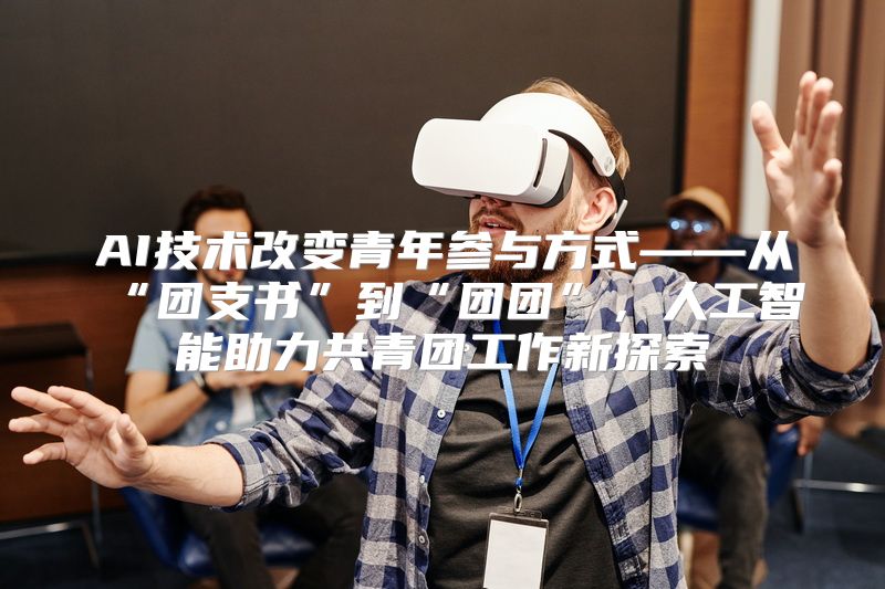 AI技术改变青年参与方式——从“团支书”到“团团”，人工智能助力共青团工作新探索