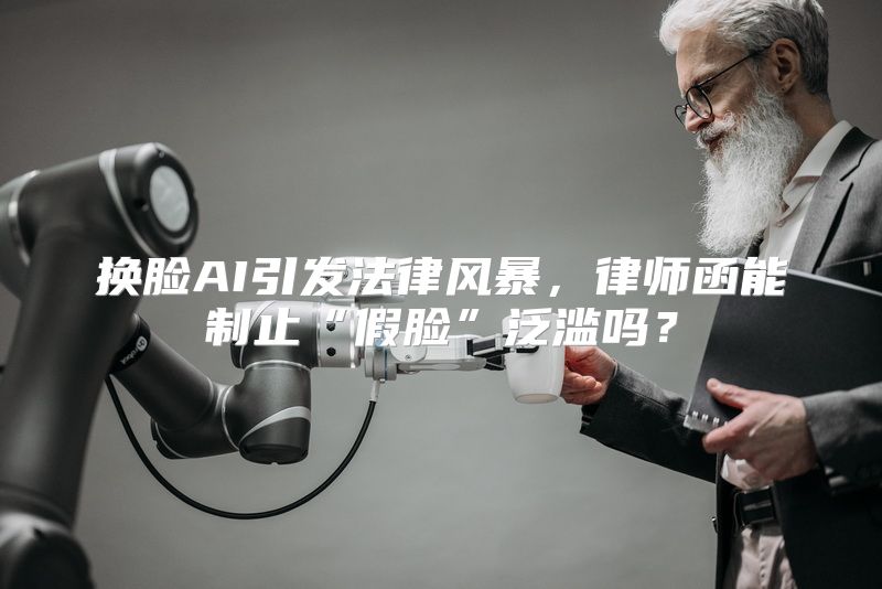 换脸AI引发法律风暴，律师函能制止“假脸”泛滥吗？